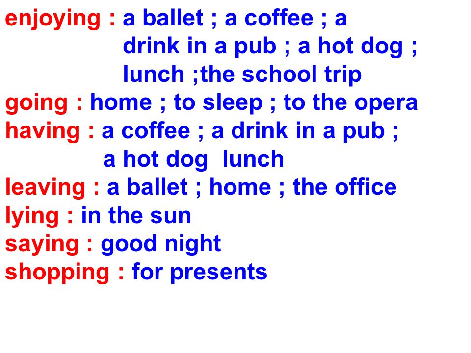 enjoying : a ballet ; a coffee ; a drink in a pub ; a hot dog ; lunch ;the school trip going : home ; to sleep ; to the opera having : a coffee ; a drink in a pub ; a hot dog lunch leaving : a ballet ; home ; the office lying : in the sun saying : good night shopping : for presents
