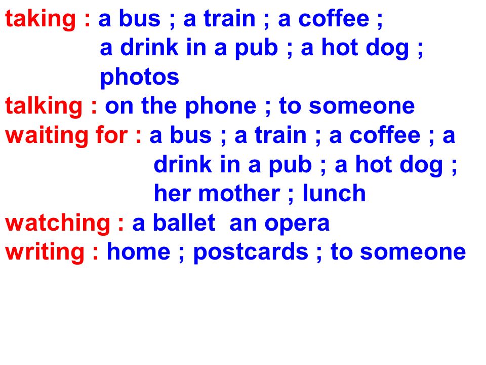 taking : a bus ; a train ; a coffee ; a drink in a pub ; a hot dog ; photos talking : on the phone ; to someone waiting for : a bus ; a train ; a coffee ; a drink in a pub ; a hot dog ; her mother ; lunch watching : a ballet an opera writing : home ; postcards ; to someone