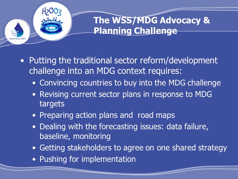 The WSS/MDG Advocacy & Planning Challenge Putting the traditional sector reform/development challenge into an MDG context requires: Convincing countries to buy into the MDG challenge Revising current sector plans in response to MDG targets Preparing action plans and road maps Dealing with the forecasting issues: data failure, baseline, monitoring Getting stakeholders to agree on one shared strategy Pushing for implementation