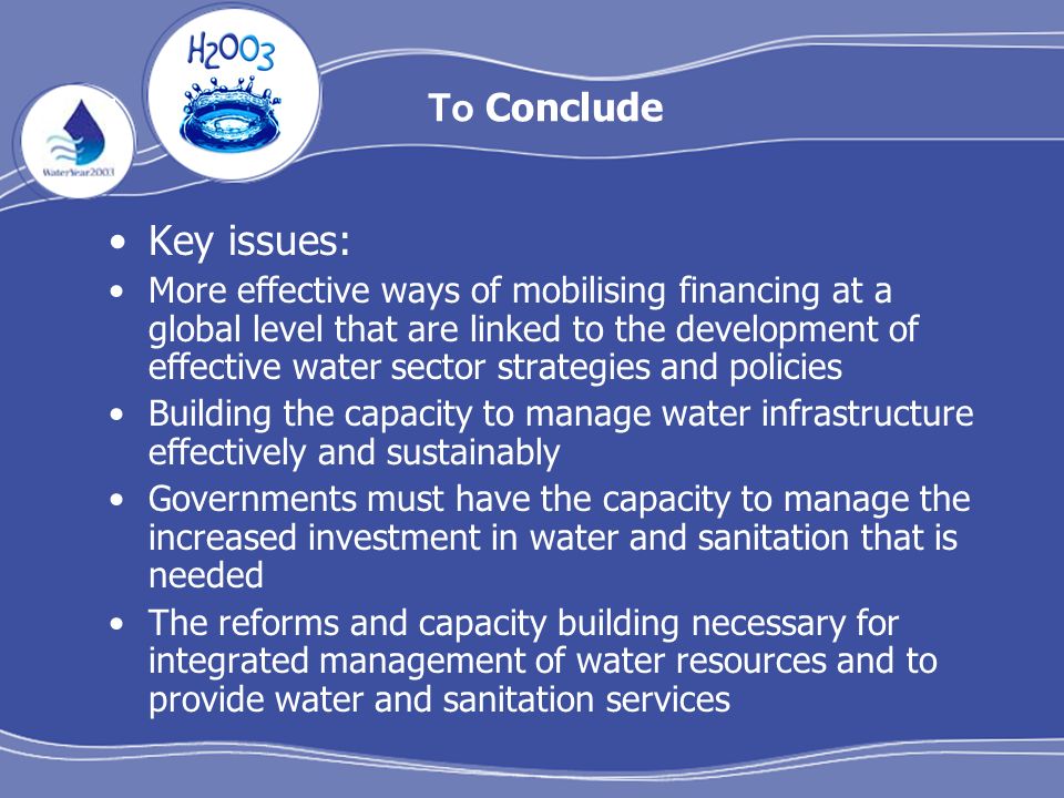 To Conclude Key issues: More effective ways of mobilising financing at a global level that are linked to the development of effective water sector strategies and policies Building the capacity to manage water infrastructure effectively and sustainably Governments must have the capacity to manage the increased investment in water and sanitation that is needed The reforms and capacity building necessary for integrated management of water resources and to provide water and sanitation services