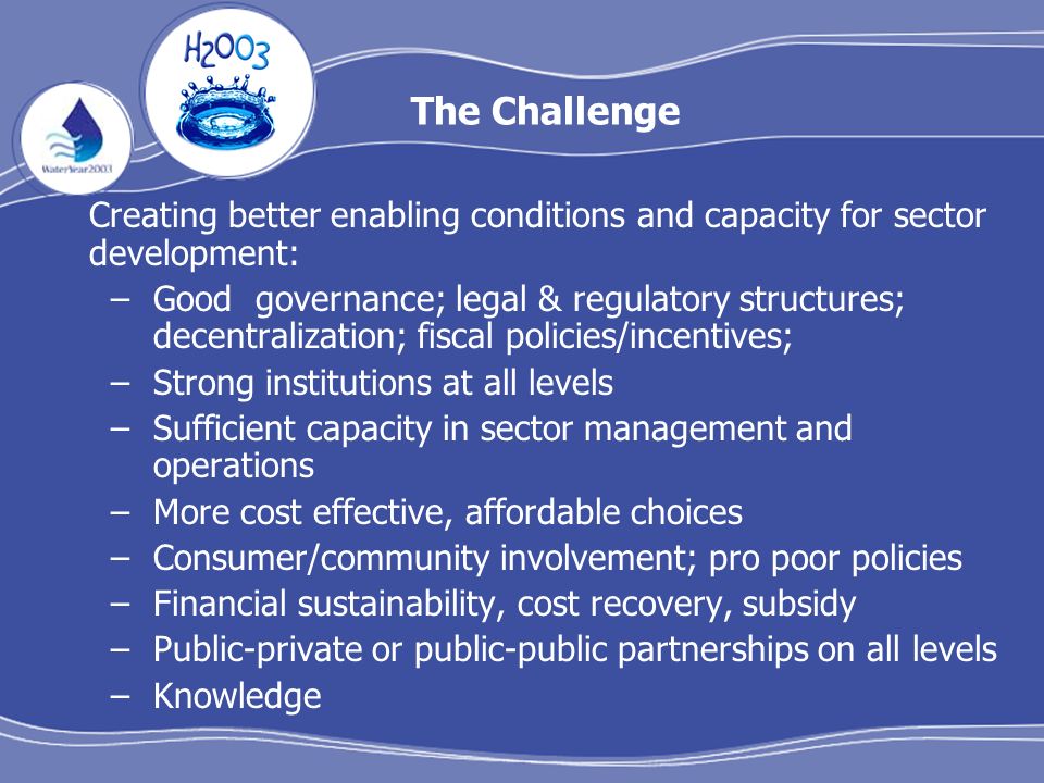 The Challenge Creating better enabling conditions and capacity for sector development: –Good governance; legal & regulatory structures; decentralization; fiscal policies/incentives; –Strong institutions at all levels –Sufficient capacity in sector management and operations –More cost effective, affordable choices –Consumer/community involvement; pro poor policies –Financial sustainability, cost recovery, subsidy –Public-private or public-public partnerships on all levels –Knowledge