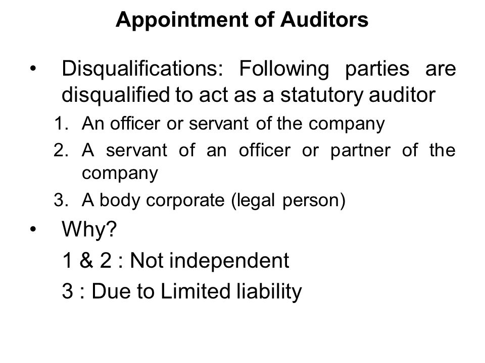 Appointment of Auditors Disqualifications: Following parties are disqualified to act as a statutory auditor 1.An officer or servant of the company 2.A servant of an officer or partner of the company 3.A body corporate (legal person) Why.