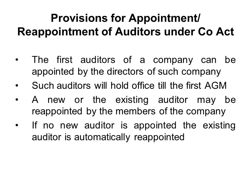 Provisions for Appointment/ Reappointment of Auditors under Co Act The first auditors of a company can be appointed by the directors of such company Such auditors will hold office till the first AGM A new or the existing auditor may be reappointed by the members of the company If no new auditor is appointed the existing auditor is automatically reappointed