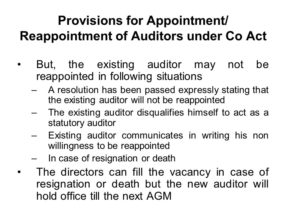 Provisions for Appointment/ Reappointment of Auditors under Co Act But, the existing auditor may not be reappointed in following situations –A resolution has been passed expressly stating that the existing auditor will not be reappointed –The existing auditor disqualifies himself to act as a statutory auditor –Existing auditor communicates in writing his non willingness to be reappointed –In case of resignation or death The directors can fill the vacancy in case of resignation or death but the new auditor will hold office till the next AGM