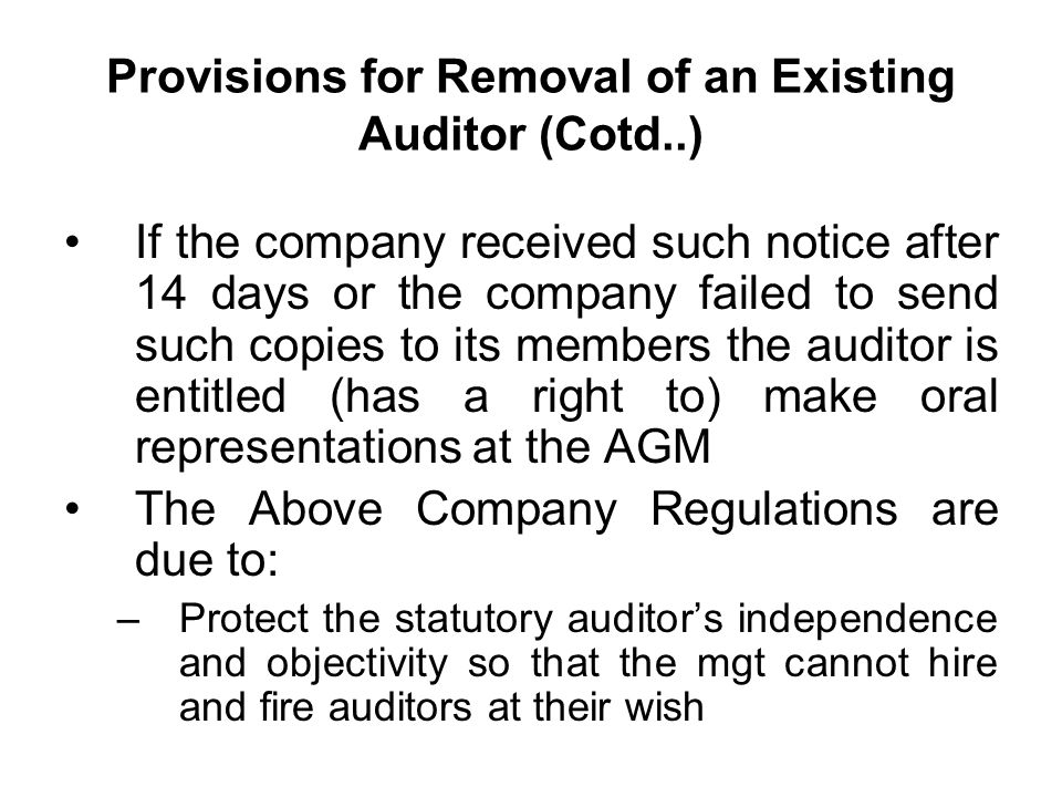 Provisions for Removal of an Existing Auditor (Cotd..) If the company received such notice after 14 days or the company failed to send such copies to its members the auditor is entitled (has a right to) make oral representations at the AGM The Above Company Regulations are due to: –Protect the statutory auditor’s independence and objectivity so that the mgt cannot hire and fire auditors at their wish