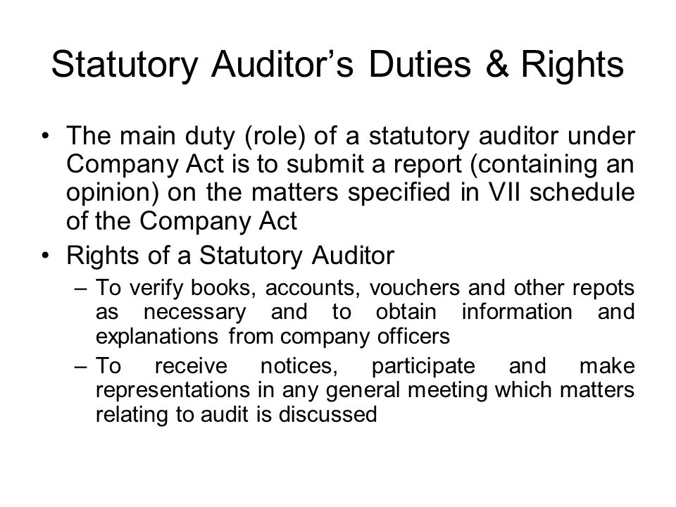 Statutory Auditor’s Duties & Rights The main duty (role) of a statutory auditor under Company Act is to submit a report (containing an opinion) on the matters specified in VII schedule of the Company Act Rights of a Statutory Auditor –To verify books, accounts, vouchers and other repots as necessary and to obtain information and explanations from company officers –To receive notices, participate and make representations in any general meeting which matters relating to audit is discussed