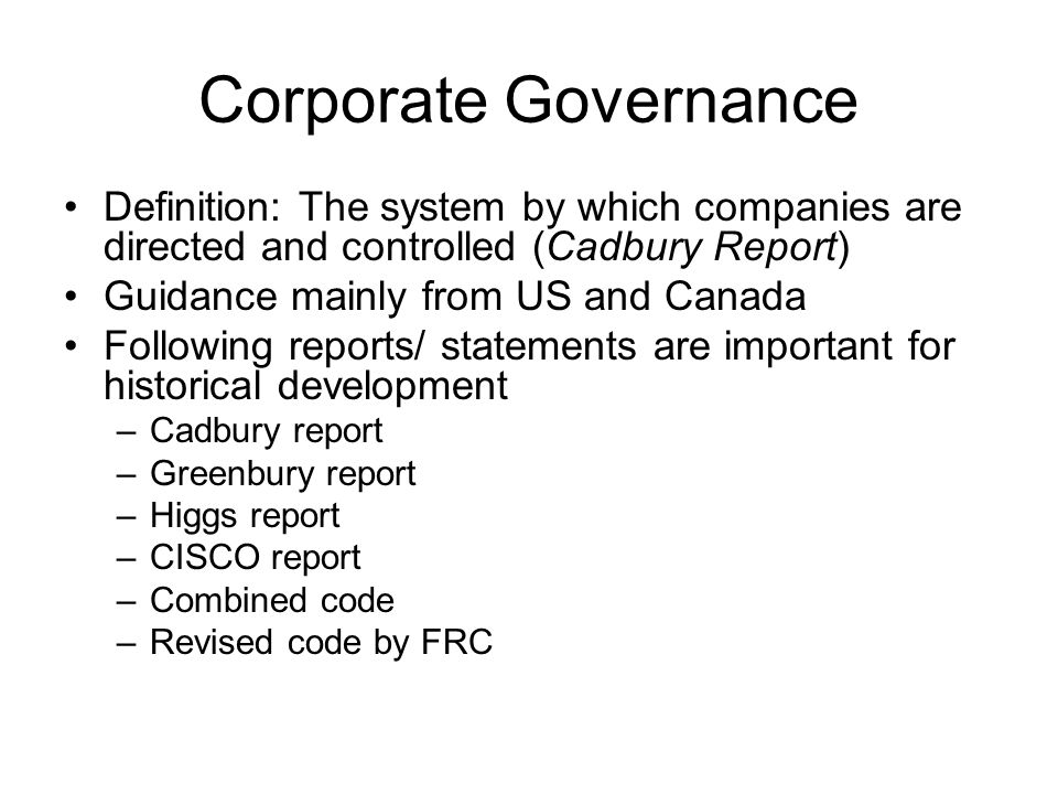 Corporate Governance Definition: The system by which companies are directed and controlled (Cadbury Report) Guidance mainly from US and Canada Following reports/ statements are important for historical development –Cadbury report –Greenbury report –Higgs report –CISCO report –Combined code –Revised code by FRC