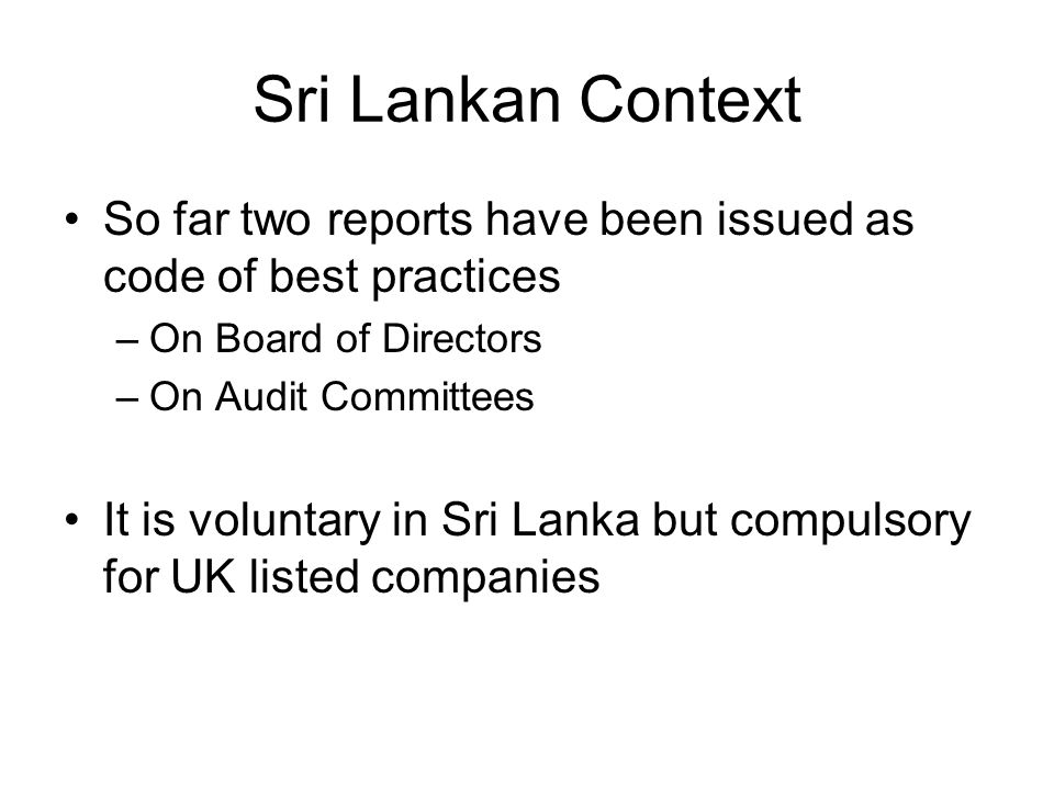 Sri Lankan Context So far two reports have been issued as code of best practices –On Board of Directors –On Audit Committees It is voluntary in Sri Lanka but compulsory for UK listed companies