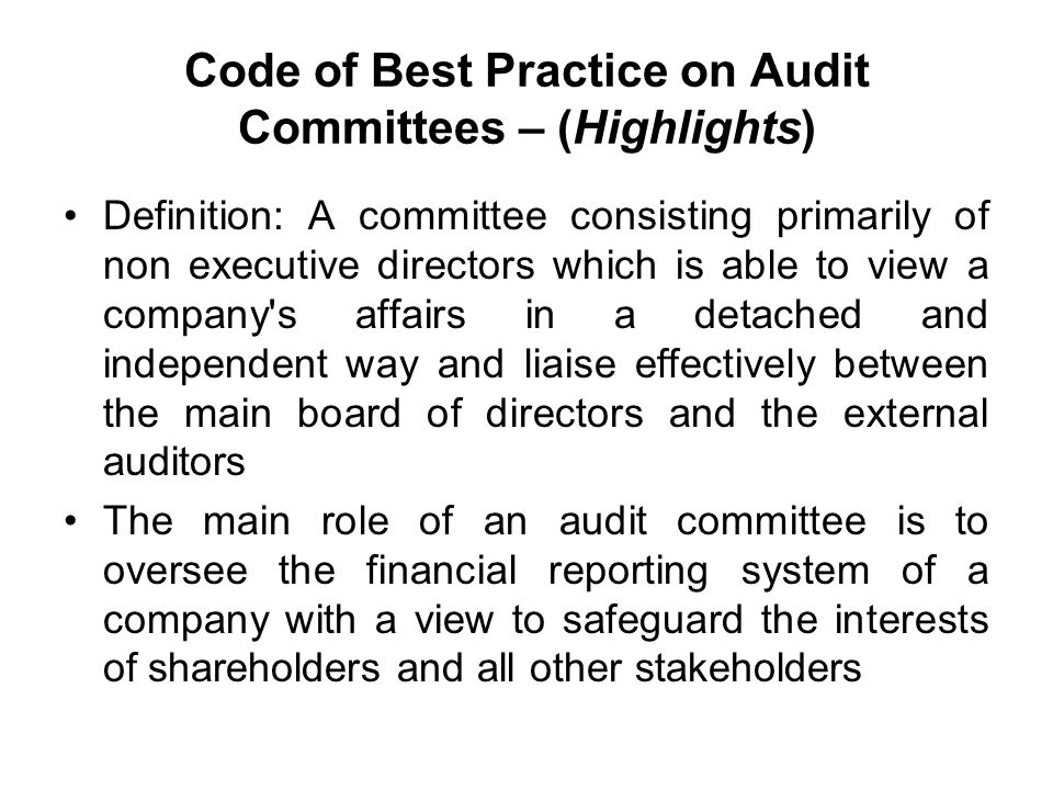 Code of Best Practice on Audit Committees – (Highlights) Definition: A committee consisting primarily of non executive directors which is able to view a company s affairs in a detached and independent way and liaise effectively between the main board of directors and the external auditors The main role of an audit committee is to oversee the financial reporting system of a company with a view to safeguard the interests of shareholders and all other stakeholders