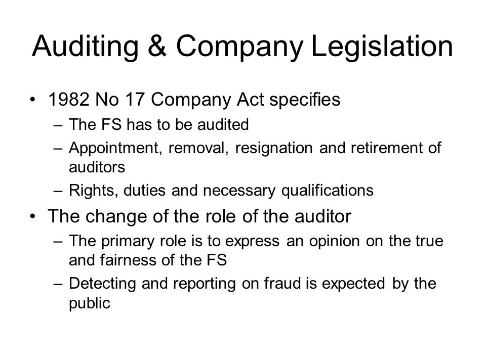 Auditing & Company Legislation 1982 No 17 Company Act specifies –The FS has to be audited –Appointment, removal, resignation and retirement of auditors –Rights, duties and necessary qualifications The change of the role of the auditor –The primary role is to express an opinion on the true and fairness of the FS –Detecting and reporting on fraud is expected by the public