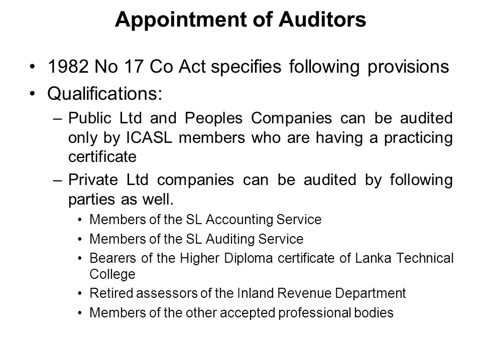 Appointment of Auditors 1982 No 17 Co Act specifies following provisions Qualifications: –Public Ltd and Peoples Companies can be audited only by ICASL members who are having a practicing certificate –Private Ltd companies can be audited by following parties as well.