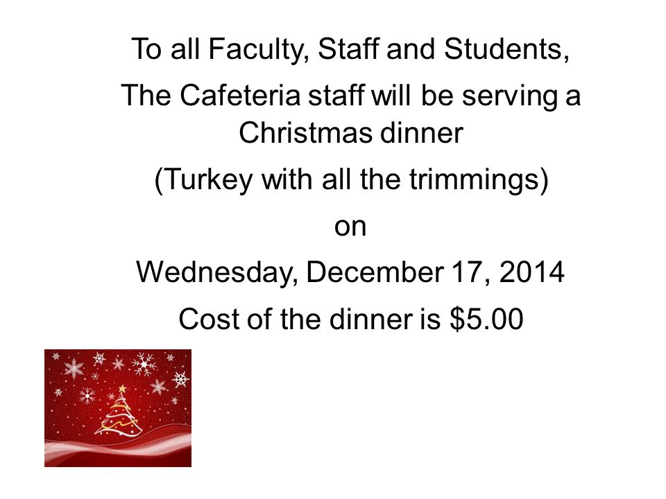 To all Faculty, Staff and Students, The Cafeteria staff will be serving a Christmas dinner (Turkey with all the trimmings) on Wednesday, December 17, 2014 Cost of the dinner is $5.00