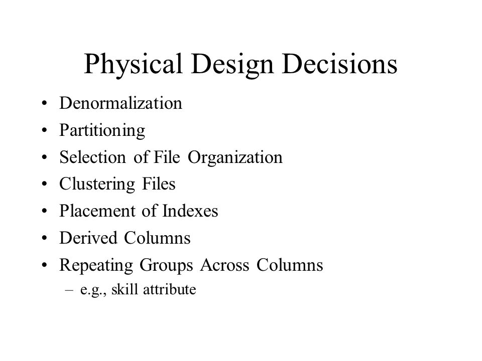 Physical Design Decisions Denormalization Partitioning Selection of File Organization Clustering Files Placement of Indexes Derived Columns Repeating Groups Across Columns –e.g., skill attribute