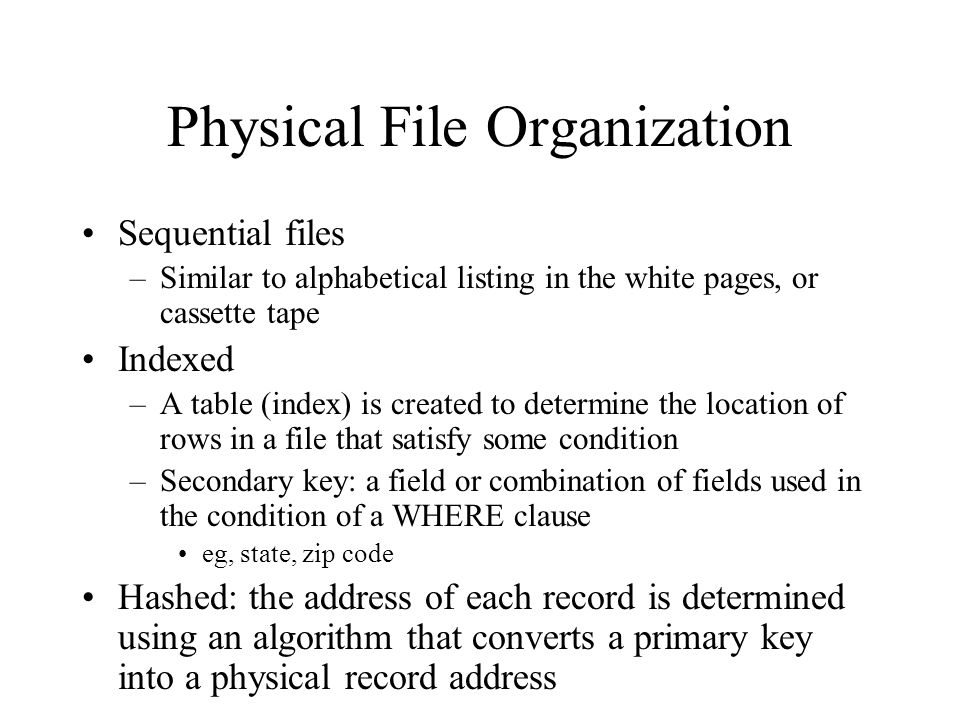 Physical File Organization Sequential files –Similar to alphabetical listing in the white pages, or cassette tape Indexed –A table (index) is created to determine the location of rows in a file that satisfy some condition –Secondary key: a field or combination of fields used in the condition of a WHERE clause eg, state, zip code Hashed: the address of each record is determined using an algorithm that converts a primary key into a physical record address