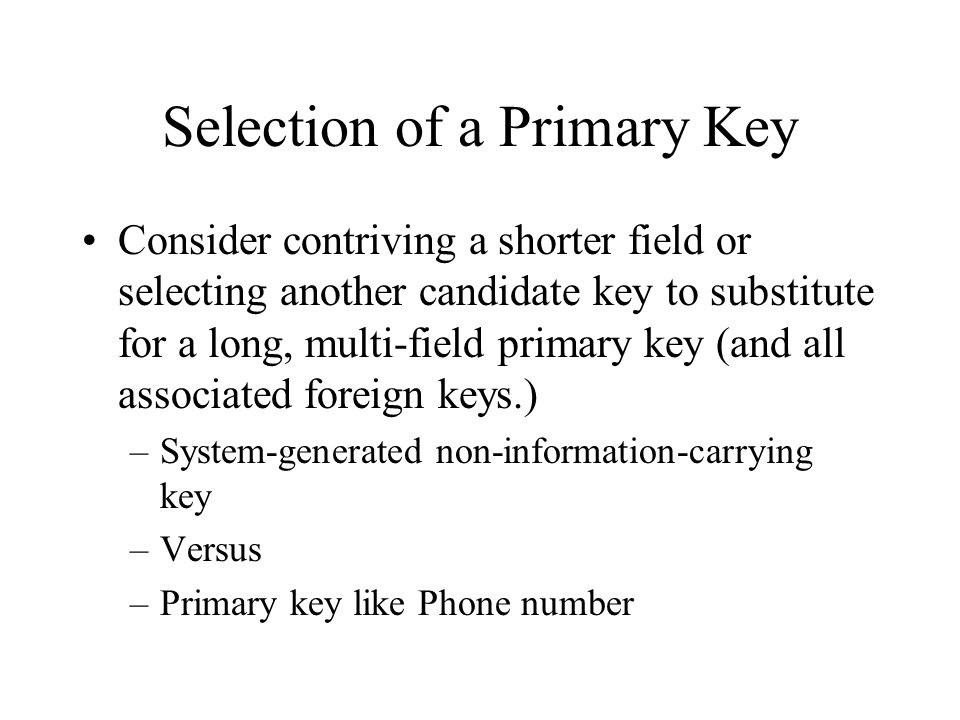 Selection of a Primary Key Consider contriving a shorter field or selecting another candidate key to substitute for a long, multi-field primary key (and all associated foreign keys.) –System-generated non-information-carrying key –Versus –Primary key like Phone number