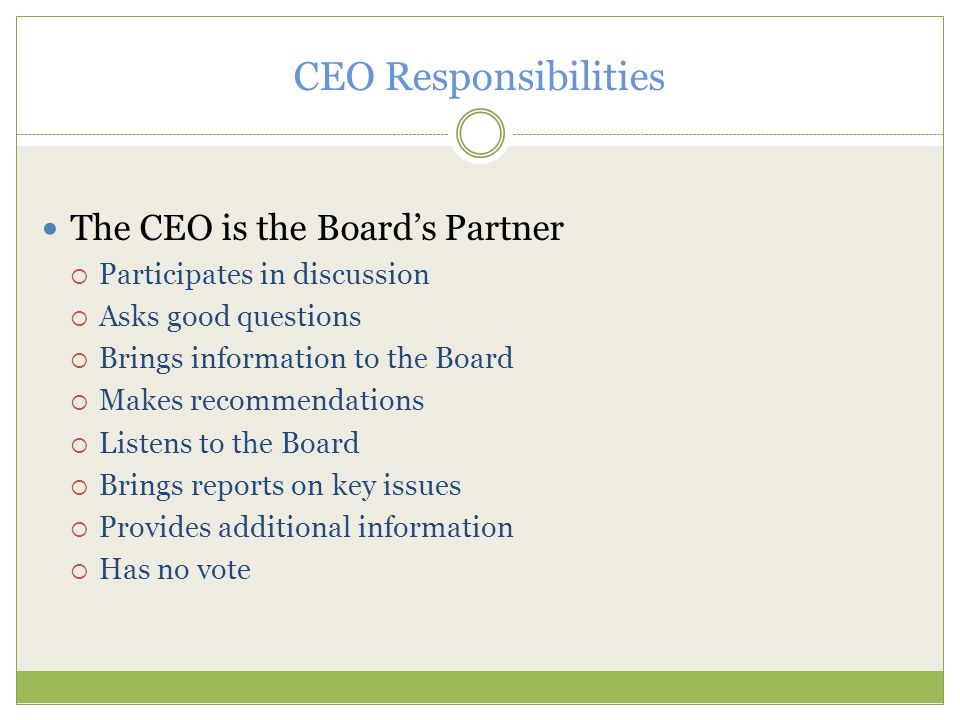 CEO Responsibilities The CEO is the Board’s Partner  Participates in discussion  Asks good questions  Brings information to the Board  Makes recommendations  Listens to the Board  Brings reports on key issues  Provides additional information  Has no vote