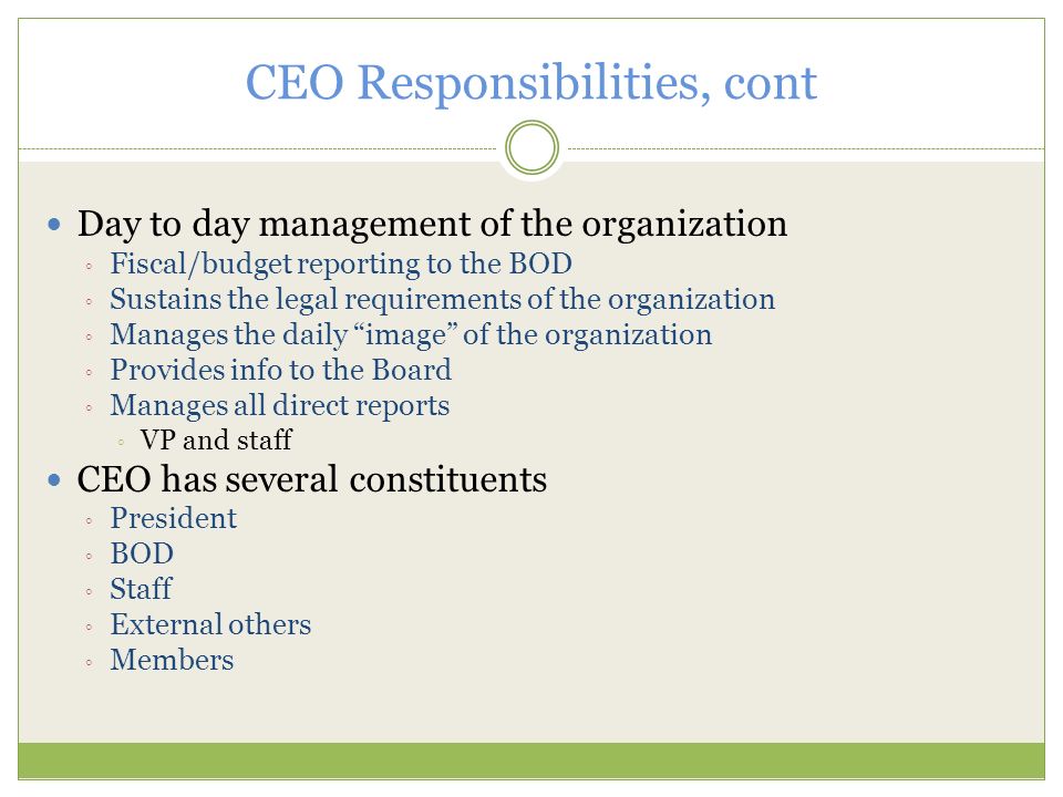 CEO Responsibilities, cont Day to day management of the organization ◦ Fiscal/budget reporting to the BOD ◦ Sustains the legal requirements of the organization ◦ Manages the daily image of the organization ◦ Provides info to the Board ◦ Manages all direct reports ◦ VP and staff CEO has several constituents ◦ President ◦ BOD ◦ Staff ◦ External others ◦ Members