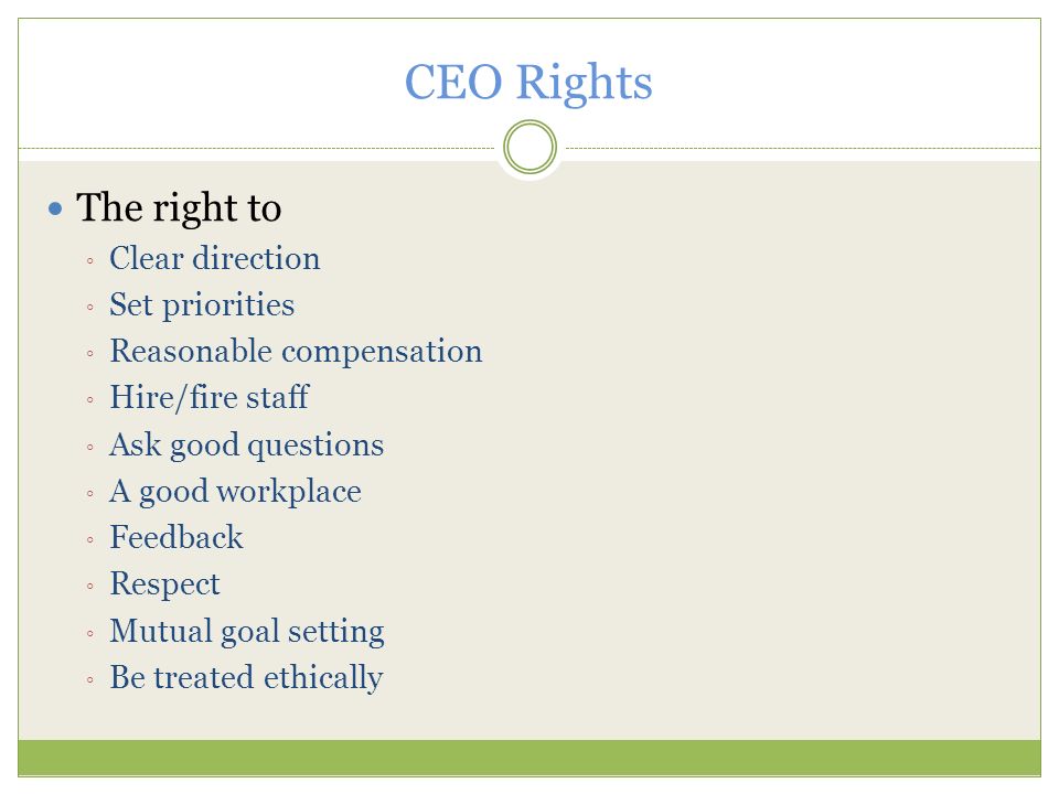 CEO Rights The right to ◦ Clear direction ◦ Set priorities ◦ Reasonable compensation ◦ Hire/fire staff ◦ Ask good questions ◦ A good workplace ◦ Feedback ◦ Respect ◦ Mutual goal setting ◦ Be treated ethically