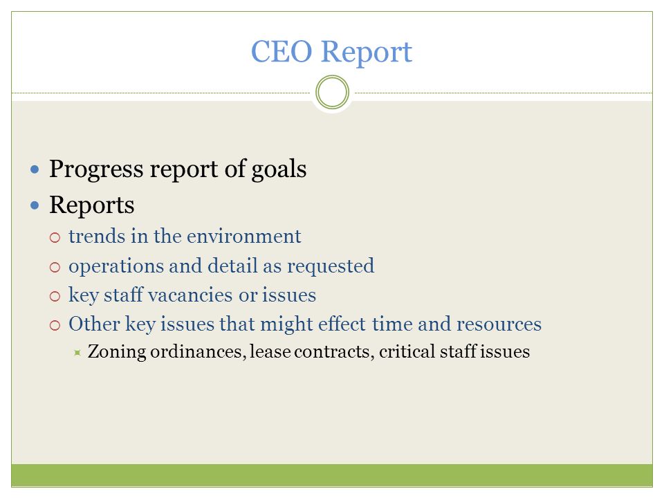 CEO Report Progress report of goals Reports  trends in the environment  operations and detail as requested  key staff vacancies or issues  Other key issues that might effect time and resources  Zoning ordinances, lease contracts, critical staff issues