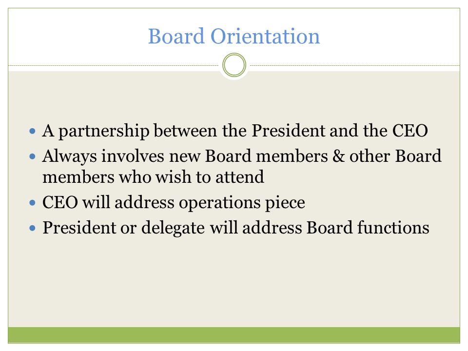 Board Orientation A partnership between the President and the CEO Always involves new Board members & other Board members who wish to attend CEO will address operations piece President or delegate will address Board functions