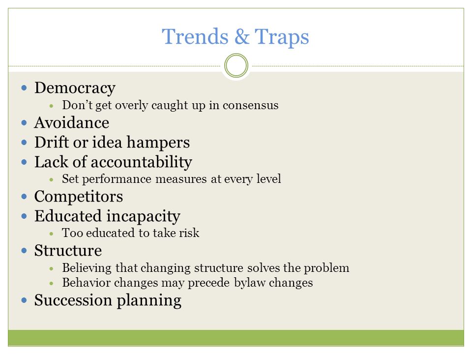Trends & Traps Democracy Don’t get overly caught up in consensus Avoidance Drift or idea hampers Lack of accountability Set performance measures at every level Competitors Educated incapacity Too educated to take risk Structure Believing that changing structure solves the problem Behavior changes may precede bylaw changes Succession planning