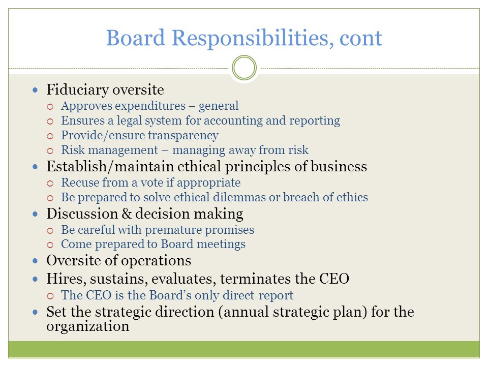 Board Responsibilities, cont Fiduciary oversite  Approves expenditures – general  Ensures a legal system for accounting and reporting  Provide/ensure transparency  Risk management – managing away from risk Establish/maintain ethical principles of business  Recuse from a vote if appropriate  Be prepared to solve ethical dilemmas or breach of ethics Discussion & decision making  Be careful with premature promises  Come prepared to Board meetings Oversite of operations Hires, sustains, evaluates, terminates the CEO  The CEO is the Board’s only direct report Set the strategic direction (annual strategic plan) for the organization