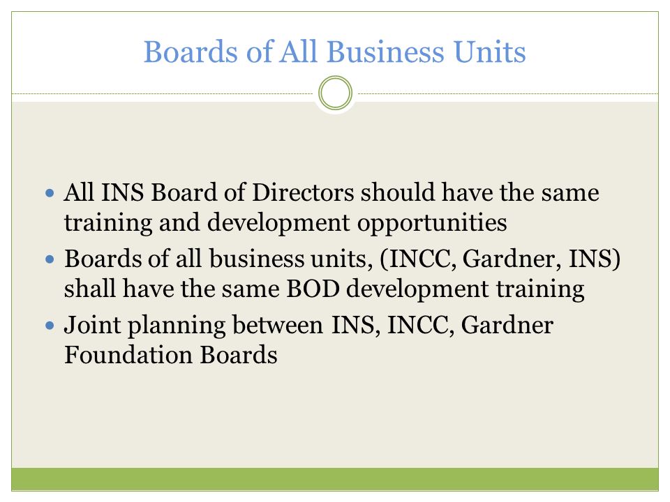 Boards of All Business Units All INS Board of Directors should have the same training and development opportunities Boards of all business units, (INCC, Gardner, INS) shall have the same BOD development training Joint planning between INS, INCC, Gardner Foundation Boards