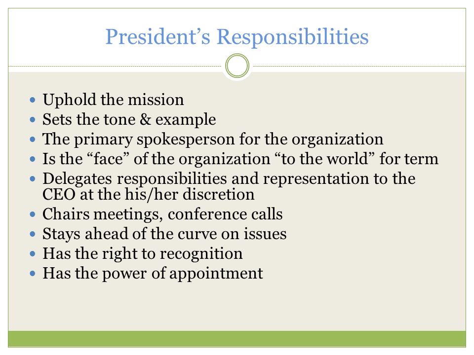 President’s Responsibilities Uphold the mission Sets the tone & example The primary spokesperson for the organization Is the face of the organization to the world for term Delegates responsibilities and representation to the CEO at the his/her discretion Chairs meetings, conference calls Stays ahead of the curve on issues Has the right to recognition Has the power of appointment