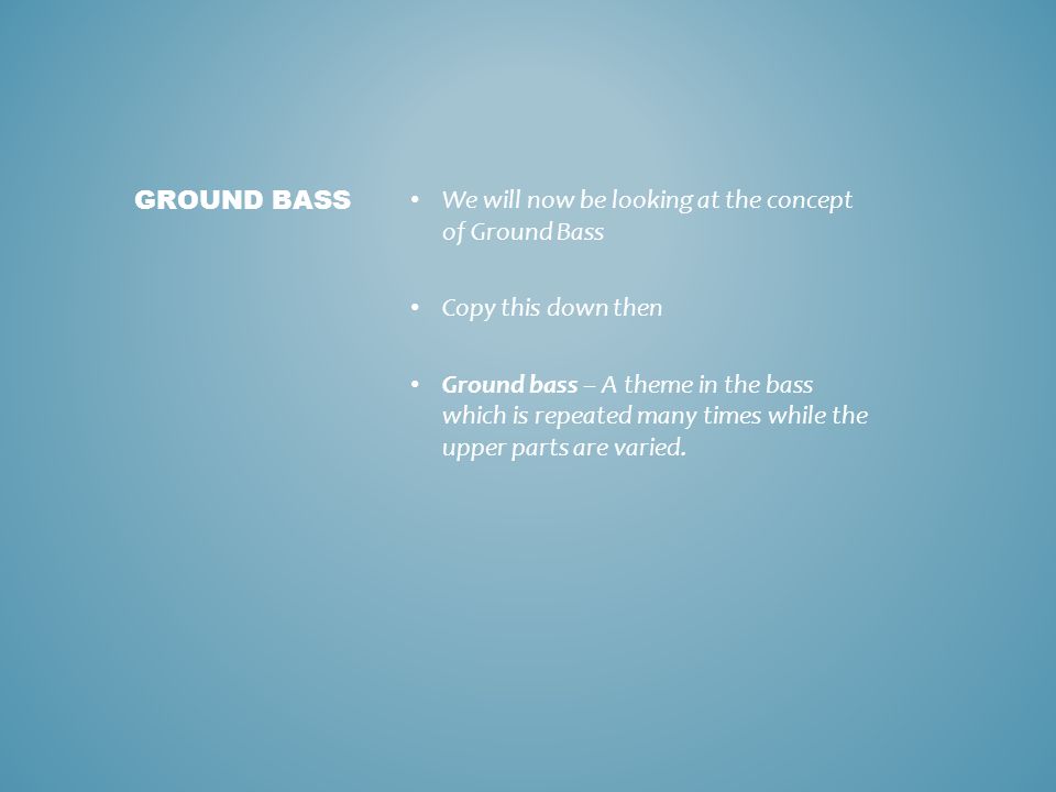 We will now be looking at the concept of Ground Bass Copy this down then Ground bass – A theme in the bass which is repeated many times while the upper parts are varied.