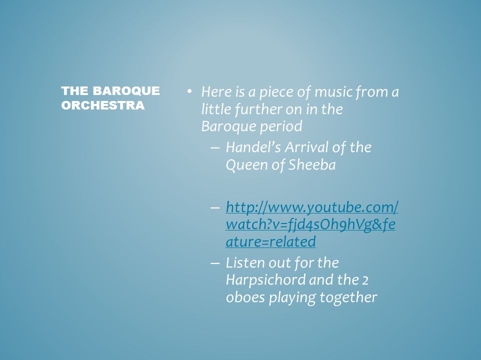Here is a piece of music from a little further on in the Baroque period – Handel’s Arrival of the Queen of Sheeba –   watch v=fjd4sOh9hVg&fe ature=related   watch v=fjd4sOh9hVg&fe ature=related – Listen out for the Harpsichord and the 2 oboes playing together THE BAROQUE ORCHESTRA