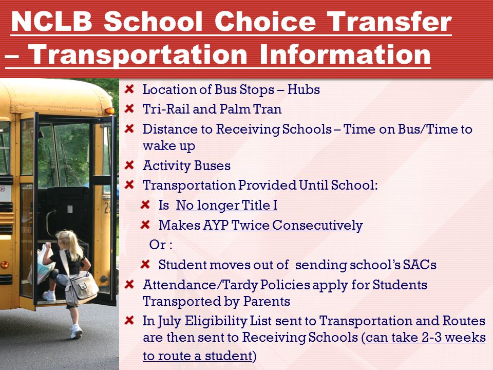 Location of Bus Stops – Hubs Tri-Rail and Palm Tran Distance to Receiving Schools – Time on Bus/Time to wake up Activity Buses Transportation Provided Until School: Is No longer Title I Makes AYP Twice Consecutively Or : Student moves out of sending school’s SACs Attendance/Tardy Policies apply for Students Transported by Parents In July Eligibility List sent to Transportation and Routes are then sent to Receiving Schools (can take 2-3 weeks to route a student) NCLB School Choice Transfer – Transportation Information