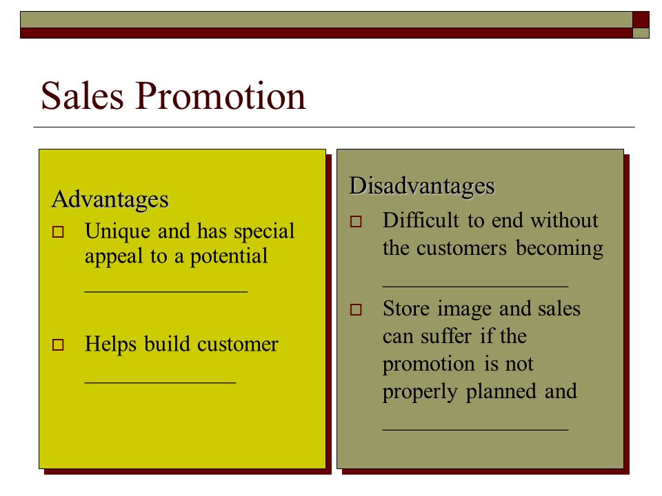 10 Sales Promotion Advantages  Unique and has special appeal to a potential ______________  Helps build customer _____________ Disadvantages  Difficult to end without the customers becoming ________________  Store image and sales can suffer if the promotion is not properly planned and ________________