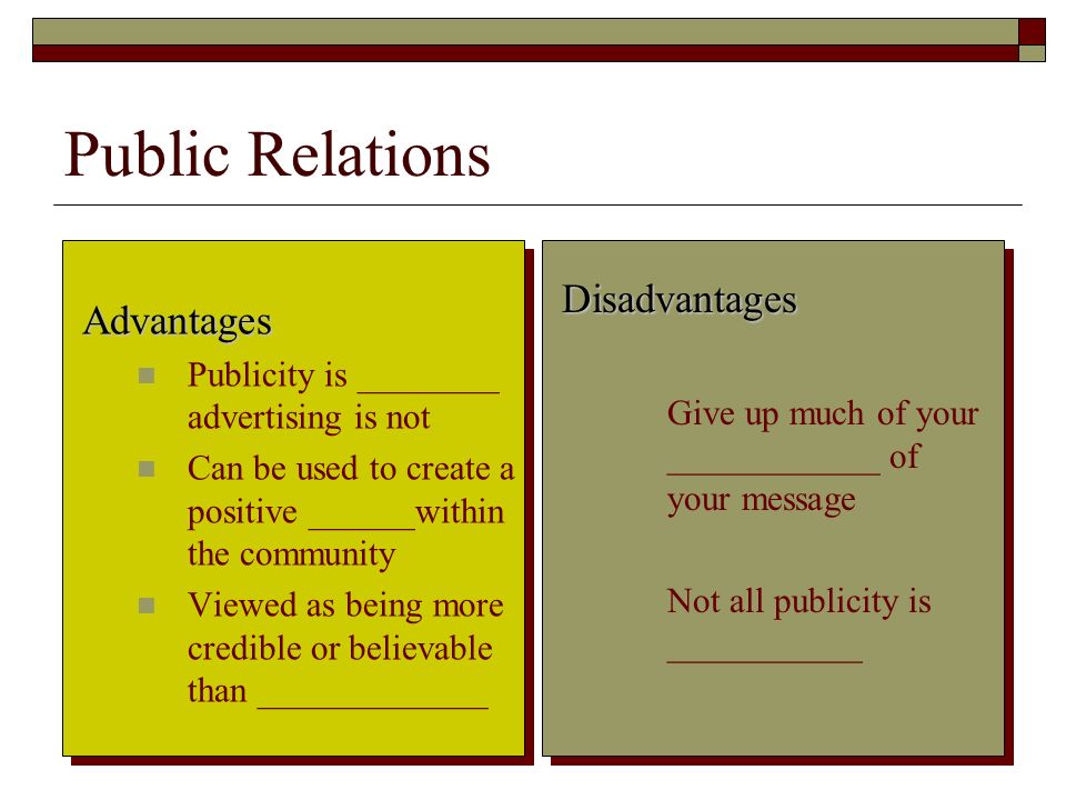 8 Public Relations Advantages Publicity is ________ advertising is not Can be used to create a positive ______within the community Viewed as being more credible or believable than _____________ Disadvantages Give up much of your ____________ of your message Not all publicity is ___________