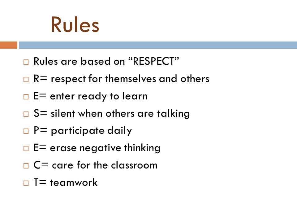 Rules  Rules are based on RESPECT  R= respect for themselves and others  E= enter ready to learn  S= silent when others are talking  P= participate daily  E= erase negative thinking  C= care for the classroom  T= teamwork