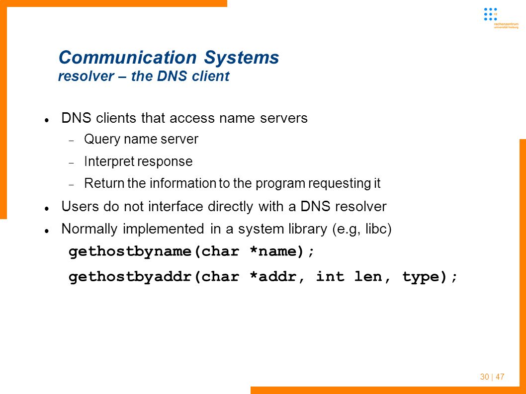 30 | 47 Communication Systems resolver – the DNS client DNS clients that access name servers  Query name server  Interpret response  Return the information to the program requesting it Users do not interface directly with a DNS resolver Normally implemented in a system library (e.g, libc) gethostbyname(char *name); gethostbyaddr(char *addr, int len, type);