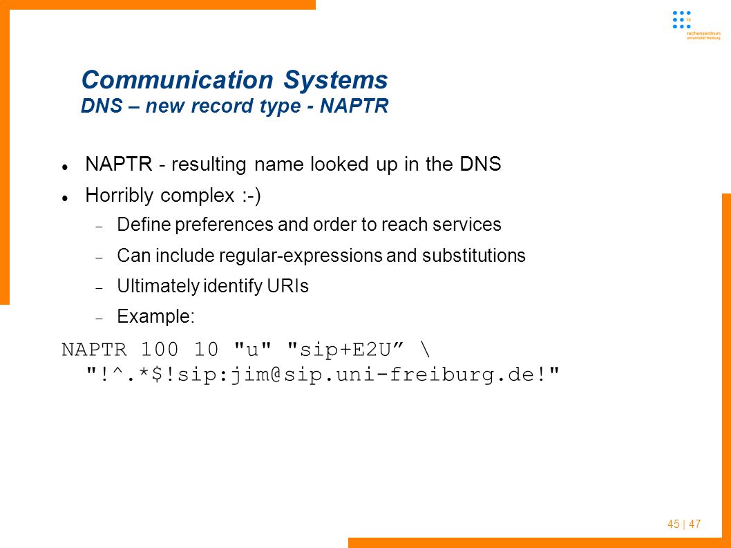 45 | 47 Communication Systems DNS – new record type - NAPTR NAPTR - resulting name looked up in the DNS Horribly complex :-)  Define preferences and order to reach services  Can include regular-expressions and substitutions  Ultimately identify URIs  Example: NAPTR u sip+E2U \