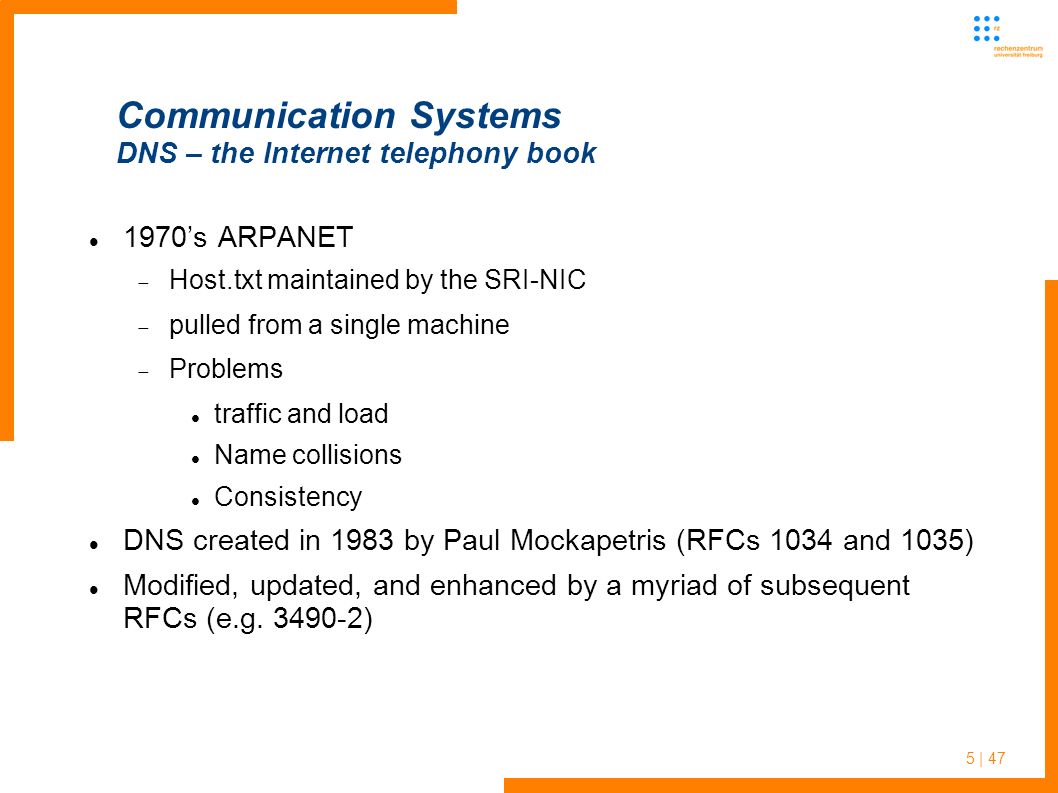 5 | 47 Communication Systems DNS – the Internet telephony book 1970’s ARPANET  Host.txt maintained by the SRI-NIC  pulled from a single machine  Problems traffic and load Name collisions Consistency DNS created in 1983 by Paul Mockapetris (RFCs 1034 and 1035) Modified, updated, and enhanced by a myriad of subsequent RFCs (e.g.