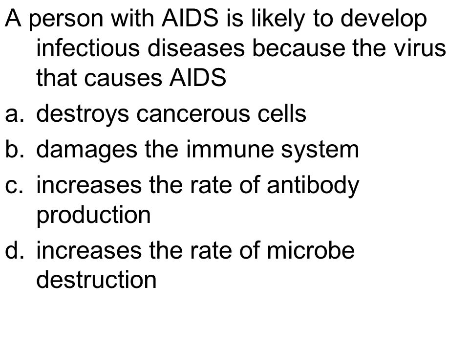 A person with AIDS is likely to develop infectious diseases because the virus that causes AIDS a.destroys cancerous cells b.damages the immune system c.increases the rate of antibody production d.increases the rate of microbe destruction