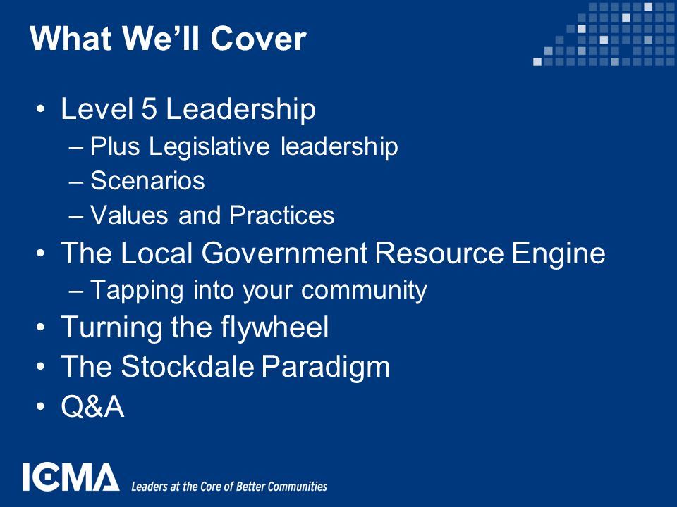 What We’ll Cover Level 5 Leadership –Plus Legislative leadership –Scenarios –Values and Practices The Local Government Resource Engine –Tapping into your community Turning the flywheel The Stockdale Paradigm Q&A