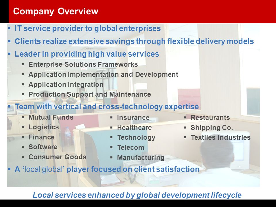  IT service provider to global enterprises  Clients realize extensive savings through flexible delivery models  Leader in providing high value services  Enterprise Solutions Frameworks  Application Implementation and Development  Application Integration  Production Support and Maintenance  Team with vertical and cross-technology expertise  Mutual Funds  Logistics  Finance  Software  Consumer Goods  A ‘local global’ player focused on client satisfaction Local services enhanced by global development lifecycle  Insurance  Healthcare  Technology  Telecom  Manufacturing Company Overview  Restaurants  Shipping Co.