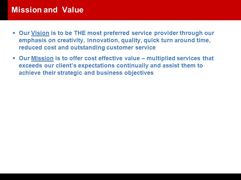 Mission and Value  Our Vision is to be THE most preferred service provider through our emphasis on creativity, innovation, quality, quick turn around time, reduced cost and outstanding customer service  Our Mission is to offer cost effective value – multiplied services that exceeds our client’s expectations continually and assist them to achieve their strategic and business objectives