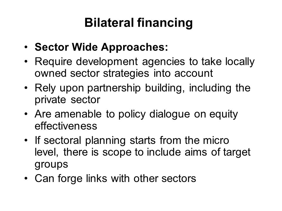 Bilateral financing Sector Wide Approaches: Require development agencies to take locally owned sector strategies into account Rely upon partnership building, including the private sector Are amenable to policy dialogue on equity effectiveness If sectoral planning starts from the micro level, there is scope to include aims of target groups Can forge links with other sectors