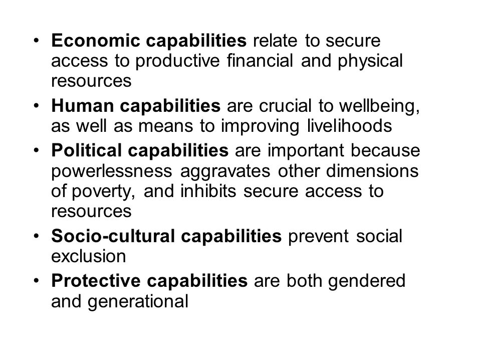 Economic capabilities relate to secure access to productive financial and physical resources Human capabilities are crucial to wellbeing, as well as means to improving livelihoods Political capabilities are important because powerlessness aggravates other dimensions of poverty, and inhibits secure access to resources Socio-cultural capabilities prevent social exclusion Protective capabilities are both gendered and generational