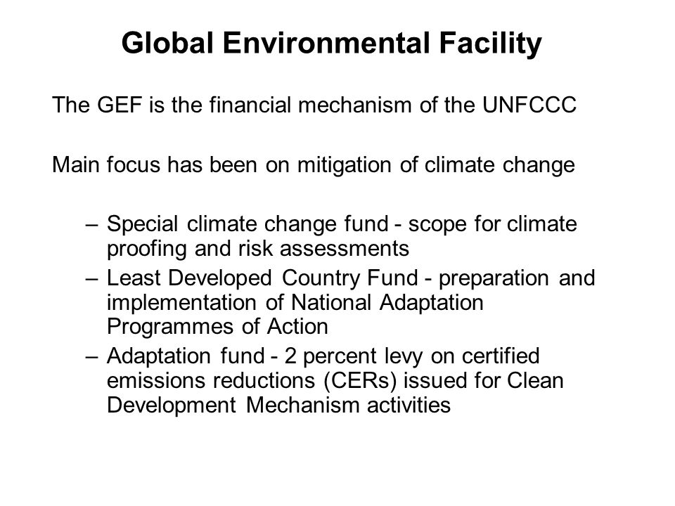 Global Environmental Facility The GEF is the financial mechanism of the UNFCCC Main focus has been on mitigation of climate change –Special climate change fund - scope for climate proofing and risk assessments –Least Developed Country Fund - preparation and implementation of National Adaptation Programmes of Action –Adaptation fund - 2 percent levy on certified emissions reductions (CERs) issued for Clean Development Mechanism activities