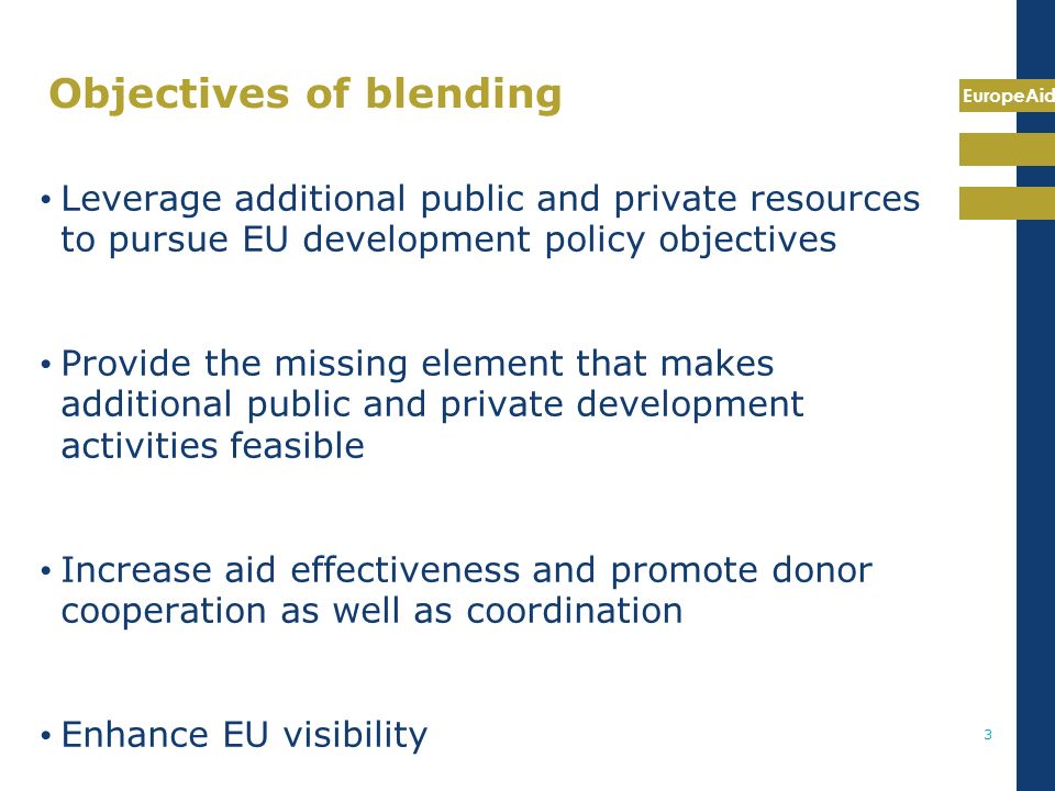 EuropeAid 3 Objectives of blending Leverage additional public and private resources to pursue EU development policy objectives Provide the missing element that makes additional public and private development activities feasible Increase aid effectiveness and promote donor cooperation as well as coordination Enhance EU visibility