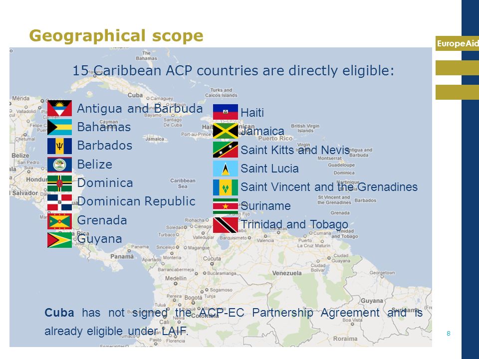 EuropeAid 8 Geographical scope 15 Caribbean ACP countries are directly eligible: Antigua and Barbuda Bahamas Barbados Belize Dominica Dominican Republic Grenada Guyana Haiti Jamaica Saint Kitts and Nevis Saint Lucia Saint Vincent and the Grenadines Suriname Trinidad and Tobago Cuba has not signed the ACP-EC Partnership Agreement and is already eligible under LAIF.