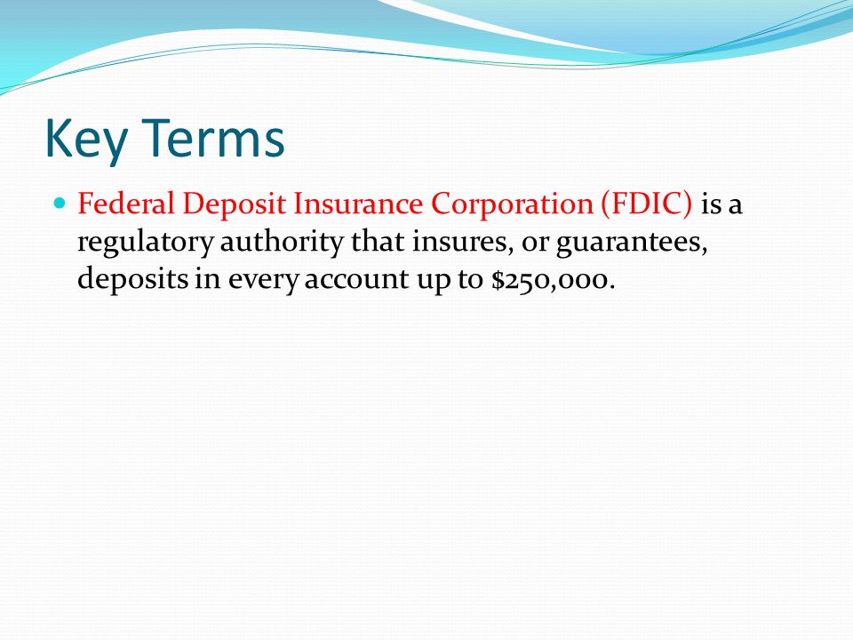 Key Terms Federal Deposit Insurance Corporation (FDIC) is a regulatory authority that insures, or guarantees, deposits in every account up to $25o,000.