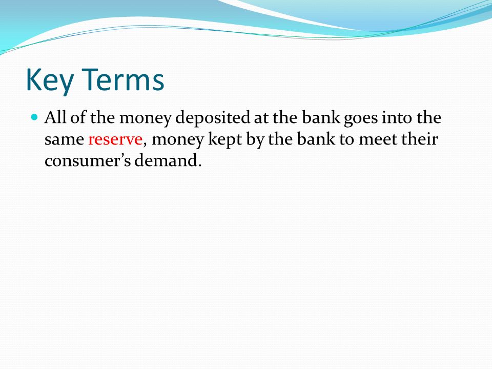 Key Terms All of the money deposited at the bank goes into the same reserve, money kept by the bank to meet their consumer’s demand.