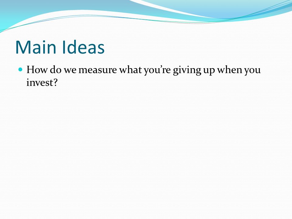 Main Ideas How do we measure what you’re giving up when you invest
