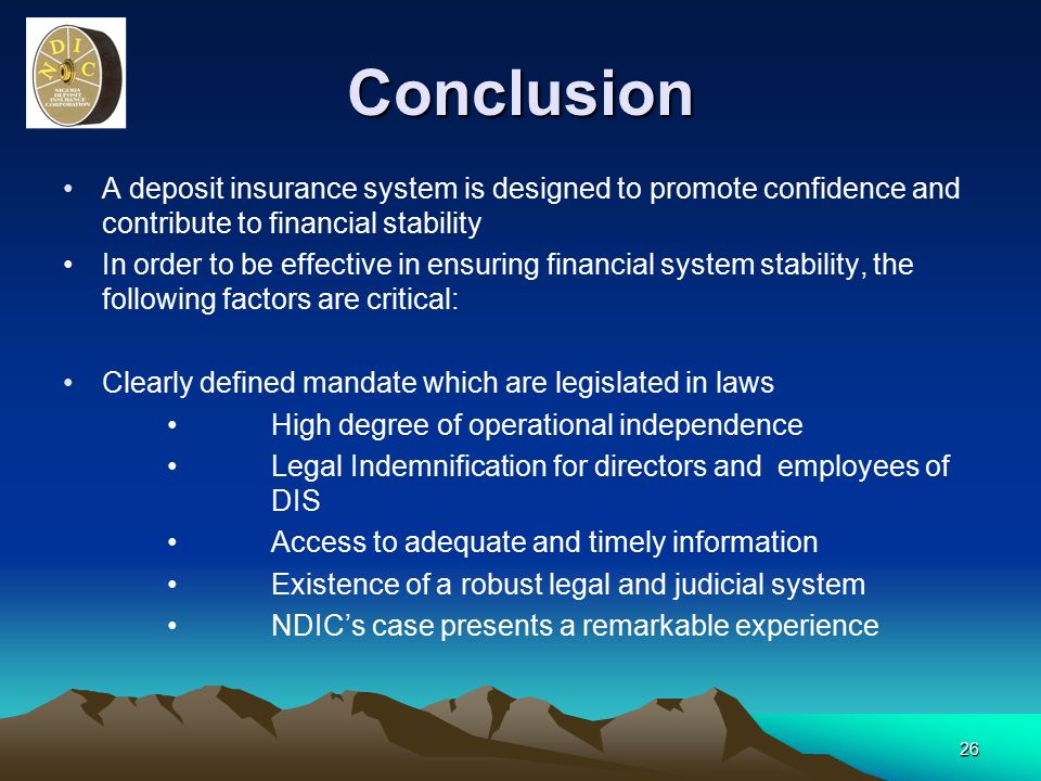 26 Conclusion A deposit insurance system is designed to promote confidence and contribute to financial stability In order to be effective in ensuring financial system stability, the following factors are critical: Clearly defined mandate which are legislated in laws High degree of operational independence Legal Indemnification for directors and employees of DIS Access to adequate and timely information Existence of a robust legal and judicial system NDIC’s case presents a remarkable experience